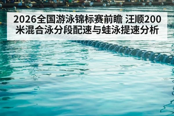 2026全国游泳锦标赛前瞻 汪顺200米混合泳分段配速与蛙泳提速分析